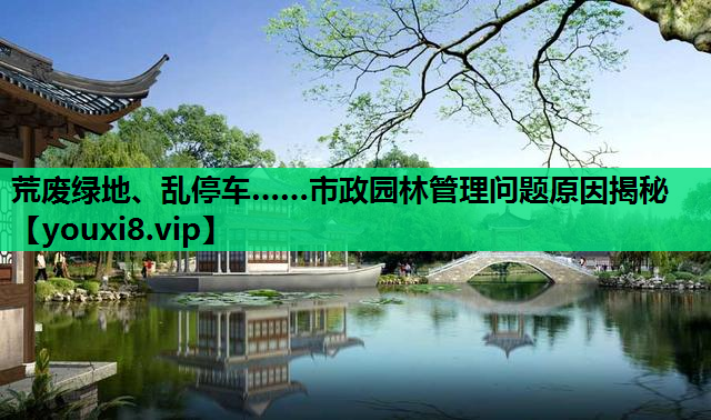 荒废绿地、乱停车……市政园林管理问题原因揭秘